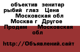 объектив  зенитар  рыбий  глаз › Цена ­ 6 000 - Московская обл., Москва г. Другое » Продам   . Московская обл.